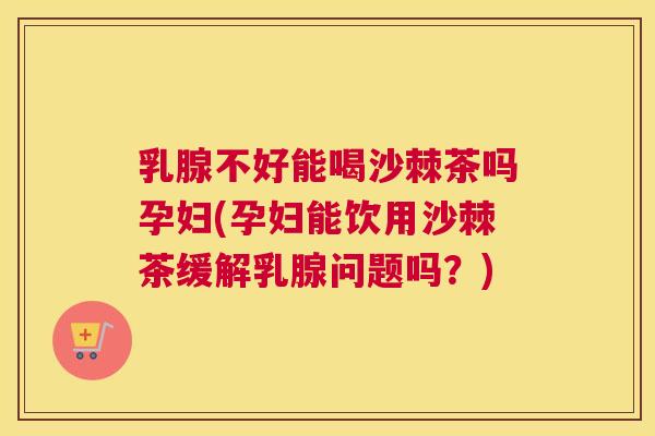 乳腺不好能喝沙棘茶吗孕妇(孕妇能饮用沙棘茶缓解乳腺问题吗?)