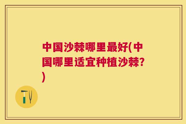 中国沙棘哪里最好(中国哪里适宜种植沙棘?)