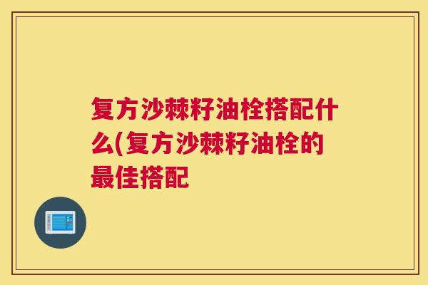 复方沙棘籽油栓搭配什么(复方沙棘籽油栓的最佳搭配