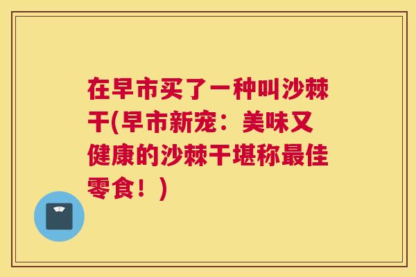 在早市买了一种叫沙棘干(早市新宠:美味又健康的沙棘干堪称最佳零食!)