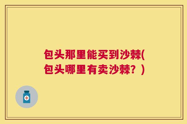 包头那里能买到沙棘(包头哪里有卖沙棘？)