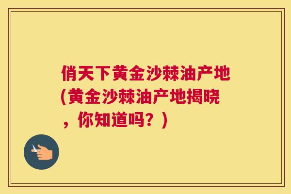 俏天下黄金沙棘油产地(黄金沙棘油产地揭晓,你知道吗?)