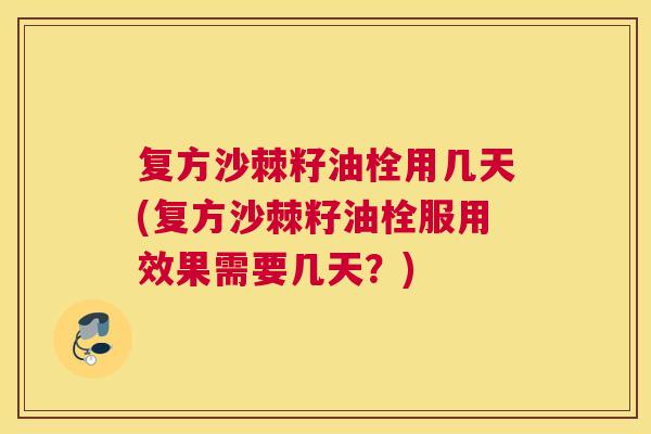 复方沙棘籽油栓用几天(复方沙棘籽油栓服用效果需要几天？)