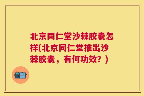 北京同仁堂沙棘胶囊怎样(北京同仁堂推出沙棘胶囊,有何功效?)