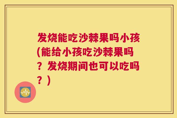 发烧能吃沙棘果吗小孩(能给小孩吃沙棘果吗？发烧期间也可以吃吗？)