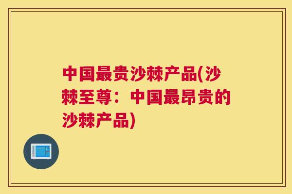 中国贵沙棘产品(沙棘至尊：中国昂贵的沙棘产品)