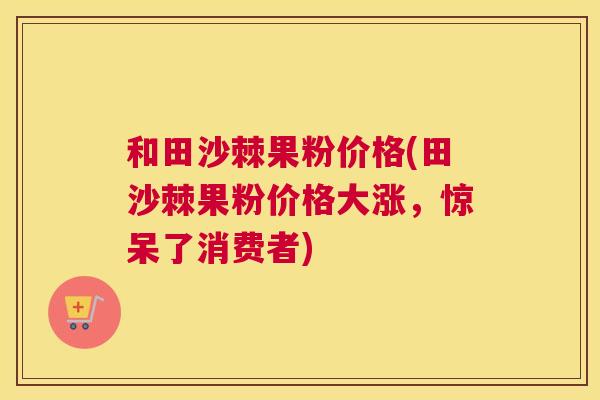 和田沙棘果粉价格(田沙棘果粉价格大涨，惊呆了消费者)
