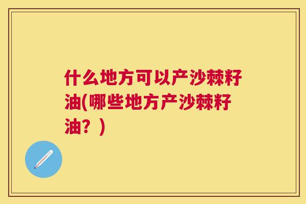 什么地方可以产沙棘籽油(哪些地方产沙棘籽油？)