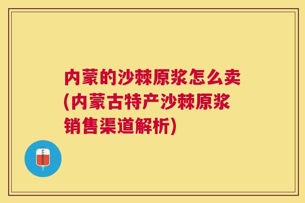 内蒙的沙棘原浆怎么卖(内蒙古特产沙棘原浆销售渠道解析)