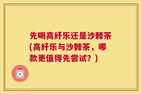 先喝高纤乐还是沙棘茶(高纤乐与沙棘茶，哪款更值得先尝试？)
