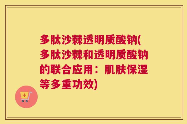 多肽沙棘透明质酸钠(多肽沙棘和透明质酸钠的联合应用：肌肤保湿等多重功效)