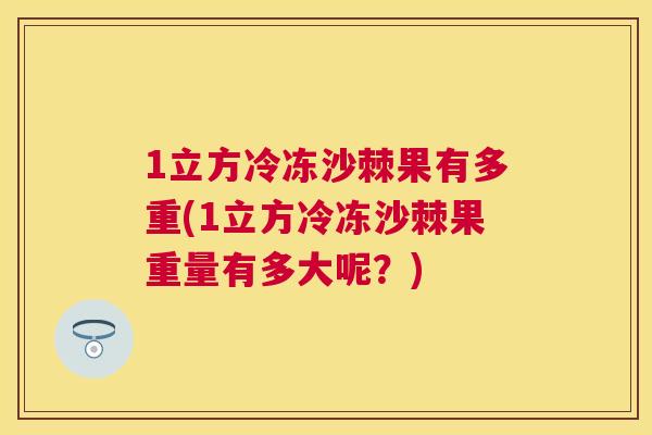 1立方冷冻沙棘果有多重(1立方冷冻沙棘果重量有多大呢?)