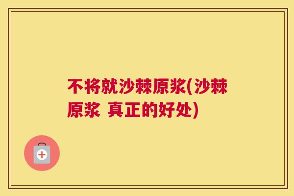 不将就沙棘原浆(沙棘原浆 真正的好处) 不将就沙棘原浆(沙棘原浆 真正的好处)