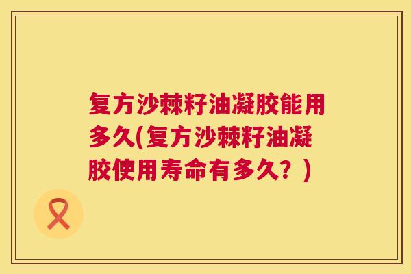 复方沙棘籽油凝胶能用多久(复方沙棘籽油凝胶使用寿命有多久？)