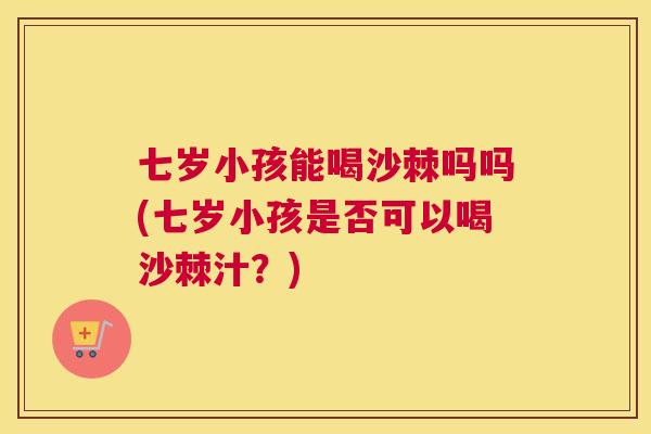 七岁小孩能喝沙棘吗吗(七岁小孩是否可以喝沙棘汁?) 七岁小孩能喝沙棘吗吗(七岁小孩是否可以喝沙棘汁?)