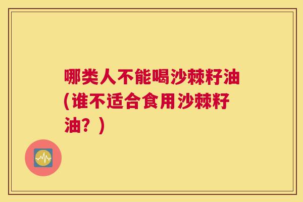 哪类人不能喝沙棘籽油(谁不适合食用沙棘籽油?)