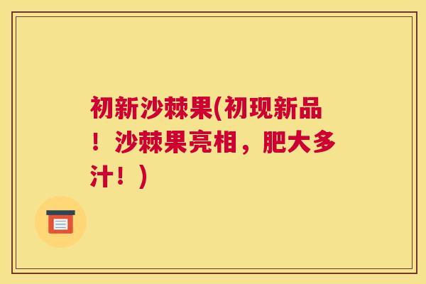 初新沙棘果(初现新品!沙棘果亮相,肥大多汁!) 初新沙棘果(初现新品!沙棘果亮相,肥大多汁!)