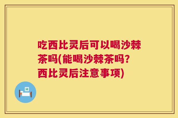 吃西比灵后可以喝沙棘茶吗(能喝沙棘茶吗？西比灵后注意事项)