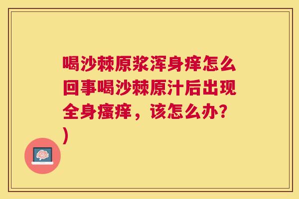 喝沙棘原浆浑身痒怎么回事喝沙棘原汁后出现全身,该怎么办?) 喝沙棘原浆浑身痒怎么回事喝沙棘原汁后出现全身,该怎么办?)