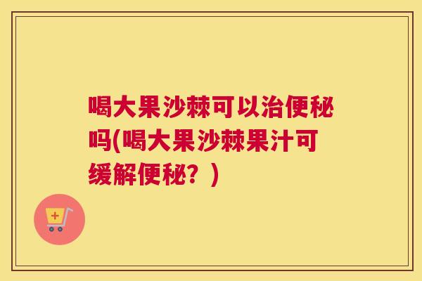 喝大果沙棘可以治便秘吗(喝大果沙棘果汁可缓解便秘?)