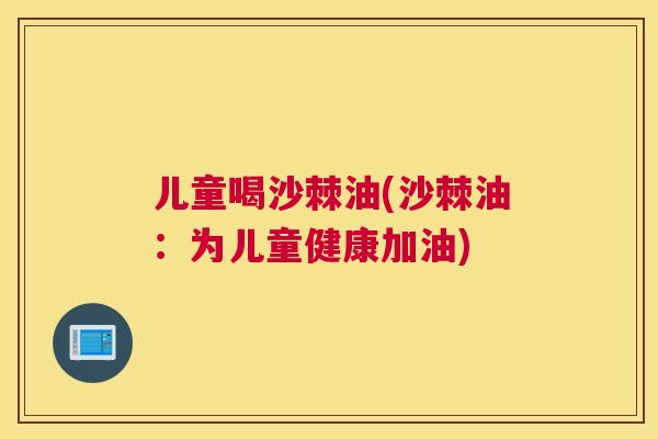 儿童喝沙棘油(沙棘油：为儿童健康加油)