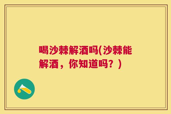 喝沙棘解酒吗(沙棘能解酒，你知道吗？)