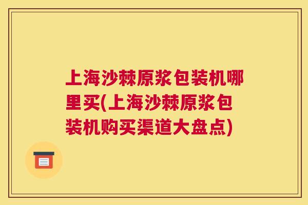 上海沙棘原浆包装机哪里买(上海沙棘原浆包装机购买渠道大盘点)
