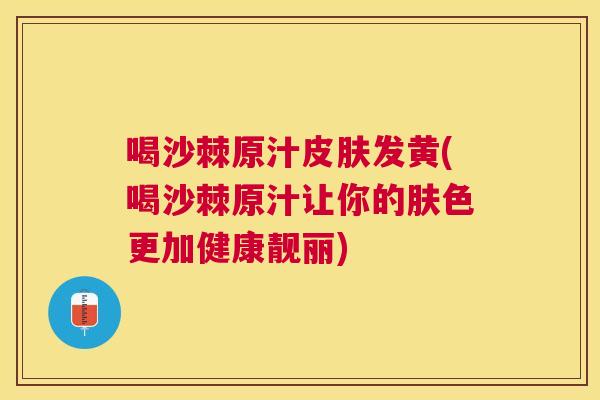 喝沙棘原汁皮肤发黄(喝沙棘原汁让你的肤色更加健康靓丽)
