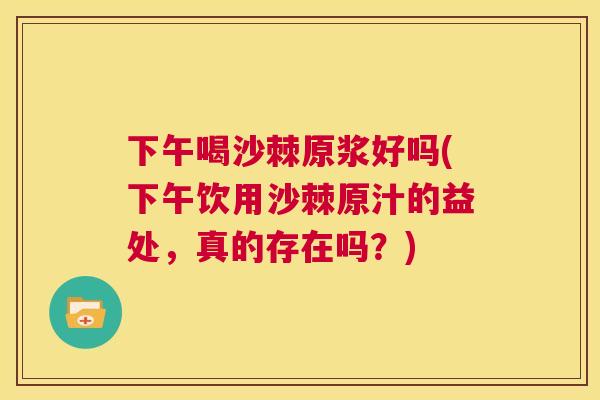 下午喝沙棘原浆好吗(下午饮用沙棘原汁的益处，真的存在吗？)