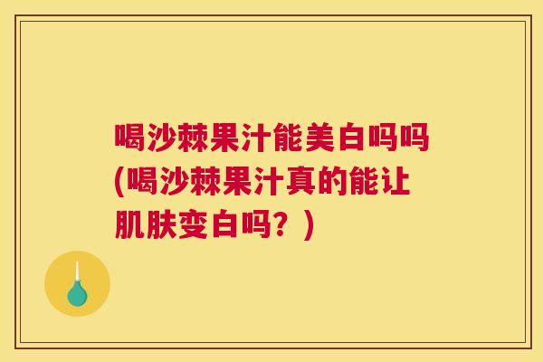 喝沙棘果汁能美白吗吗(喝沙棘果汁真的能让肌肤变白吗？)
