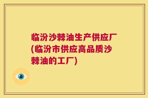 临汾沙棘油生产供应厂(临汾市供应高品质沙棘油的工厂)