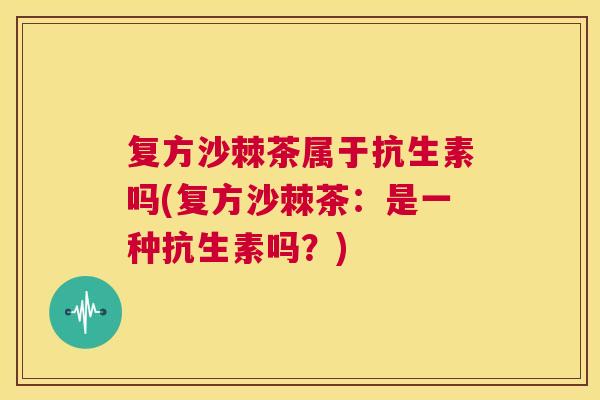 复方沙棘茶属于抗生素吗(复方沙棘茶：是一种抗生素吗？)