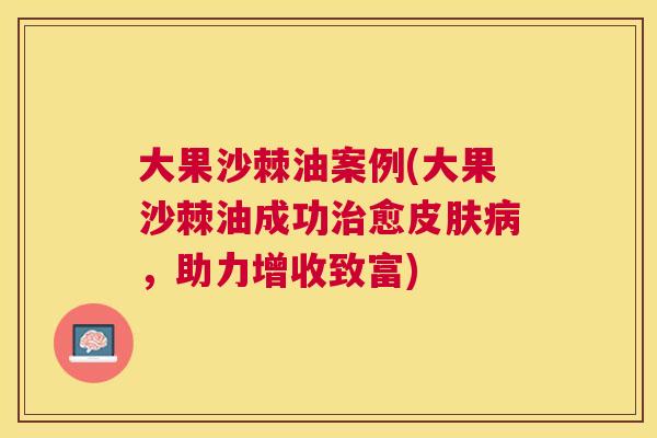 大果沙棘油案例(大果沙棘油成功治愈皮肤病,助力增收致富)