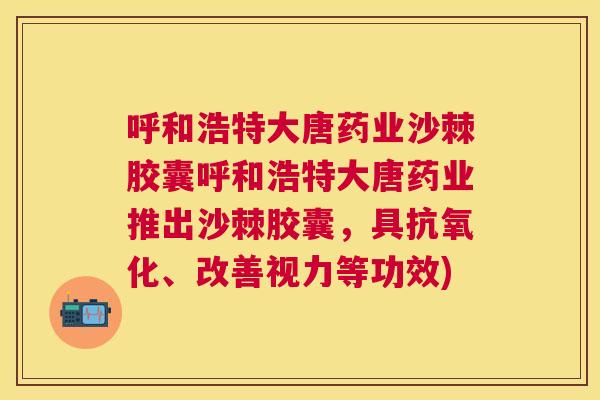 呼和浩特大唐药业沙棘胶囊呼和浩特大唐药业推出沙棘胶囊,具抗氧化、改善视力等功效)
