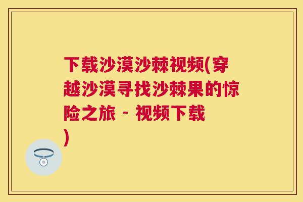下载沙漠沙棘视频(穿越沙漠寻找沙棘果的惊险之旅 - 视频下载)