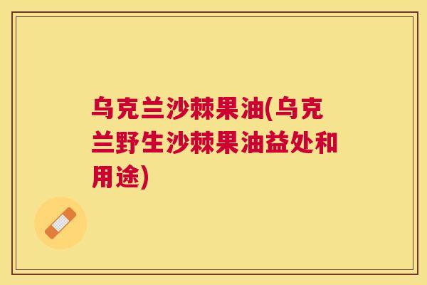 乌克兰沙棘果油(乌克兰野生沙棘果油益处和用途)