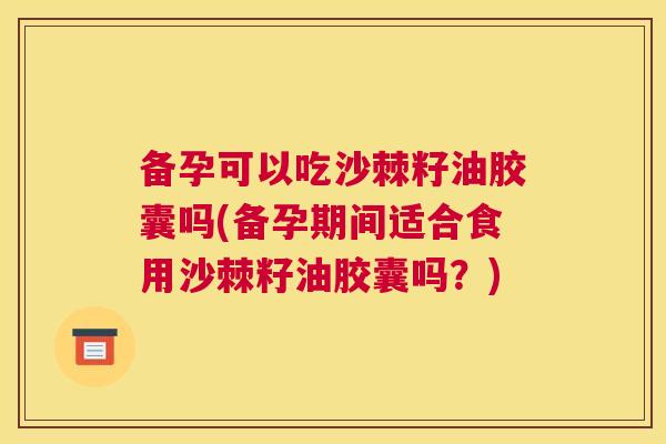 备孕可以吃沙棘籽油胶囊吗(备孕期间适合食用沙棘籽油胶囊吗？)