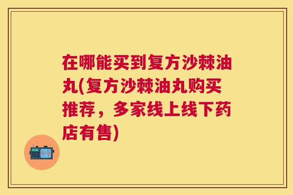 在哪能买到复方沙棘油丸(复方沙棘油丸购买推荐，多家线上线下药店有售)