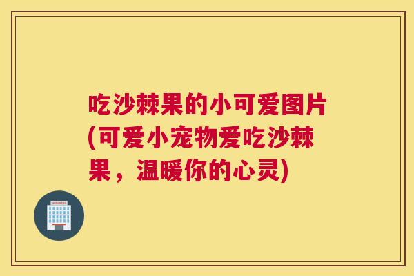 吃沙棘果的小可爱图片(可爱小宠物爱吃沙棘果，温暖你的心灵)