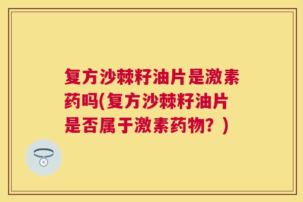复方沙棘籽油片是激素药吗(复方沙棘籽油片是否属于激素药物？)