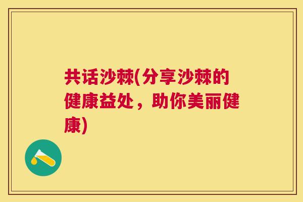 共话沙棘(分享沙棘的健康益处，助你美丽健康)