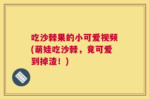 吃沙棘果的小可爱视频(萌娃吃沙棘，竟可爱到掉渣！)