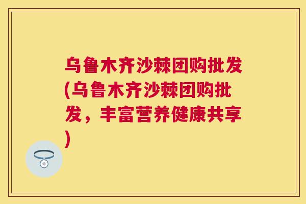 乌鲁木齐沙棘团购批发(乌鲁木齐沙棘团购批发，丰富营养健康共享)