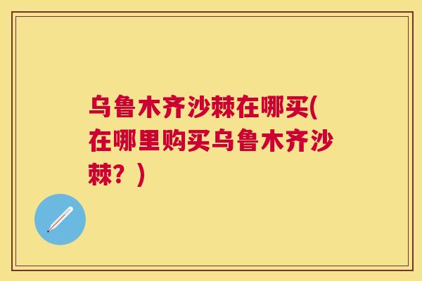 乌鲁木齐沙棘在哪买(在哪里购买乌鲁木齐沙棘？)