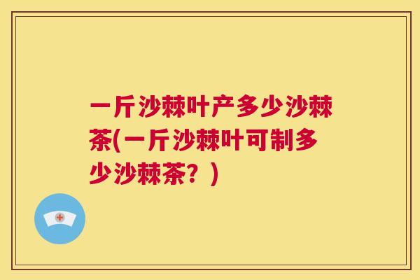 一斤沙棘叶产多少沙棘茶(一斤沙棘叶可制多少沙棘茶？)