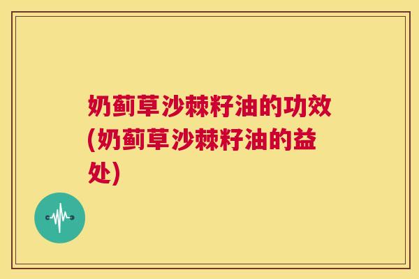 奶蓟草沙棘籽油的功效(奶蓟草沙棘籽油的益处)