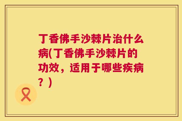 丁香佛手沙棘片治什么病(丁香佛手沙棘片的功效，适用于哪些疾病？)