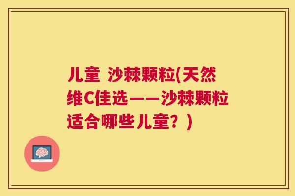 儿童 沙棘颗粒(天然维C佳选——沙棘颗粒适合哪些儿童？)