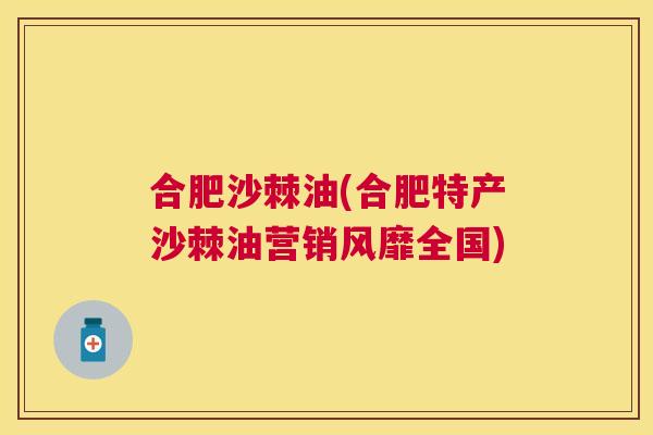合肥沙棘油(合肥特产沙棘油营销风靡全国)
