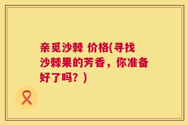 亲觅沙棘 价格(寻找沙棘果的芳香，你准备好了吗？)